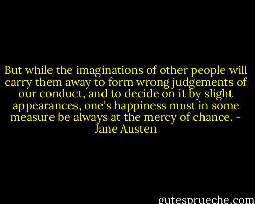 But while the imaginations of other people will carry them away to form wrong judgements of our conduct, and to decide on it by slight appearances, one's happiness must in some measure be always at the mercy of chance. - Jane Austen