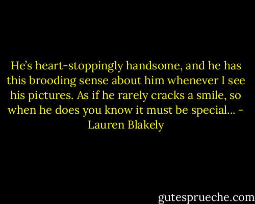 He’s heart-stoppingly handsome, and he has this brooding sense about him whenever I see his pictures. As if he rarely cracks a smile, so when he does you know it must be special... - Lauren Blakely