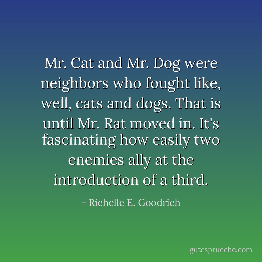 Mr. Cat and Mr. Dog were neighbors who fought like, well, cats and dogs. That is until Mr. Rat moved in. It's fascinating how easily two enemies ally at the introduction of a third. - Richelle E. Goodrich