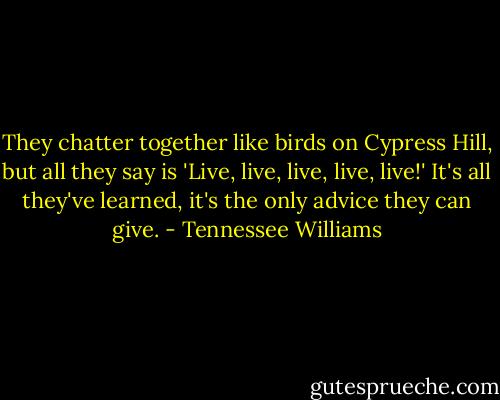 They chatter together like birds on Cypress Hill, but all they say is 'Live, live, live, live, live!' It's all they've learned, it's the only advice they can give. - Tennessee Williams