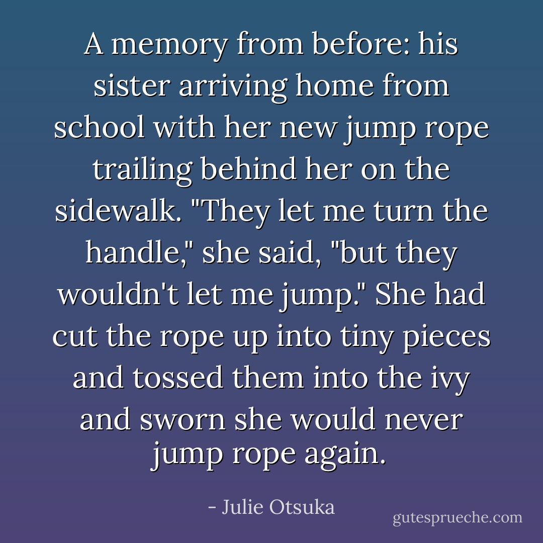 A memory from before: his sister arriving home from school with her new jump rope trailing behind her on the sidewalk. "They let me turn the handle," she said, "but they wouldn't let me jump." She had cut the rope up into tiny pieces and tossed them into the ivy and sworn she would never jump rope again. - Julie Otsuka