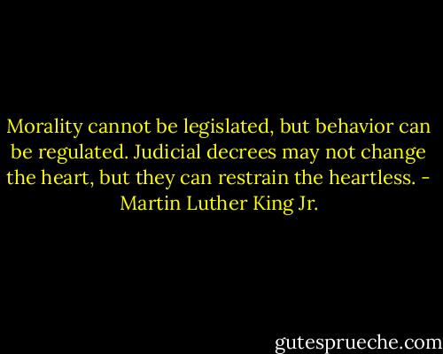 Morality cannot be legislated, but behavior can be regulated. Judicial decrees may not change the heart, but they can restrain the heartless. - Martin Luther King Jr.