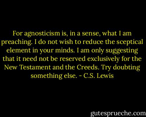 For agnosticism is, in a sense, what I am preaching. I do not wish to reduce the sceptical element in your minds. I am only suggesting that it need not be reserved exclusively for the New Testament and the Creeds. Try doubting something else. - C.S. Lewis