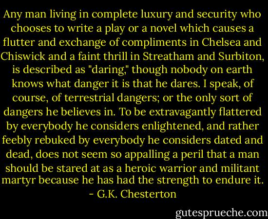 Any man living in complete luxury and security who chooses to write a play or a novel which causes a flutter and exchange of compliments in Chelsea and Chiswick and a faint thrill in Streatham and Surbiton, is described as "daring," though nobody on earth knows what danger it is that he dares. I speak, of course, of terrestrial dangers; or the only sort of dangers he believes in. To be extravagantly flattered by everybody he considers enlightened, and rather feebly rebuked by everybody he considers dated and dead, does not seem so appalling a peril that a man should be stared at as a heroic warrior and militant martyr because he has had the strength to endure it. - G.K. Chesterton