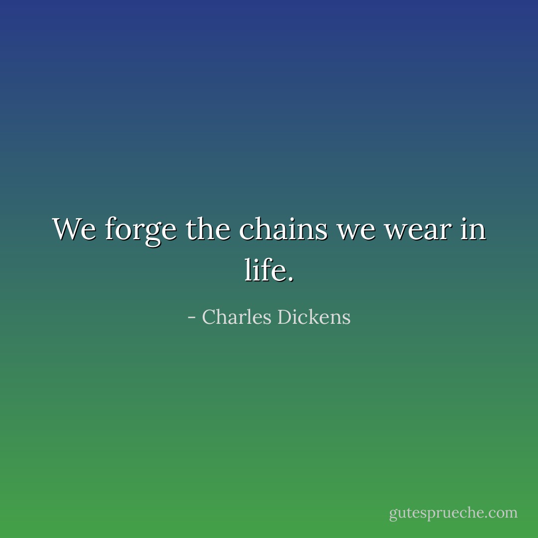 We forge the chains we wear in life. - Charles Dickens