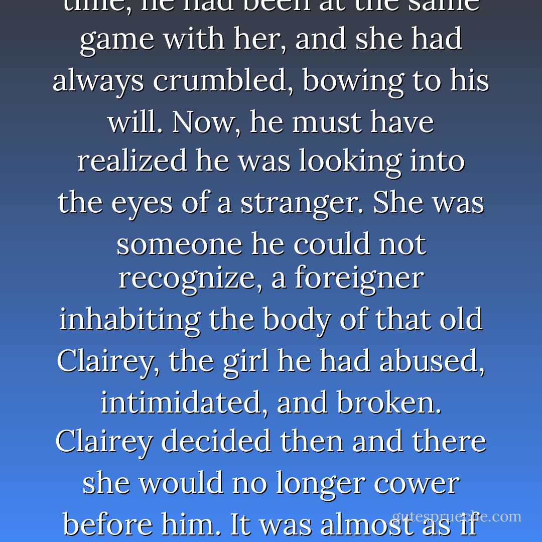 There was a moment of hesitation in which Joe looked into her eyes, and she looked back without flinching. Many a time, he had been at the same game with her, and she had always crumbled, bowing to his will. Now, he must have realized he was looking into the eyes of a stranger. She was someone he could not recognize, a foreigner inhabiting the body of that old Clairey, the girl he had abused, intimidated, and broken. Clairey decided then and there she would no longer cower before him. It was almost as if she were daring him to strike her in their unspoken exchange. - Tracy Winegar
