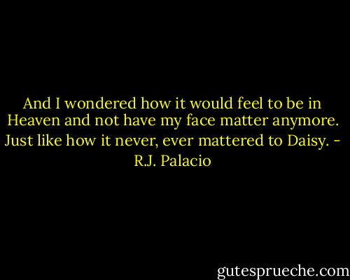 And I wondered how it would feel to be in Heaven and not have my face matter anymore. Just like how it never, ever mattered to Daisy. - R.J. Palacio