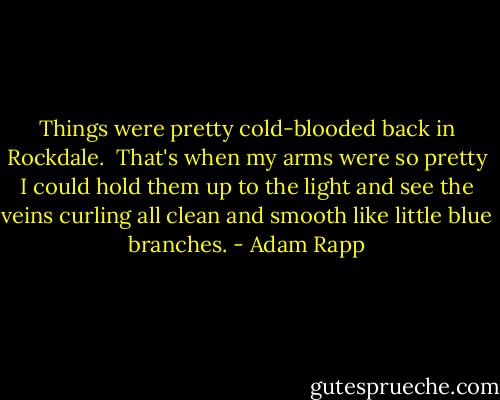 Things were pretty cold-blooded back in Rockdale.<br /><br />That's when my arms were so pretty I could hold them up to the light and see the veins curling all clean and smooth like little blue branches. - Adam Rapp