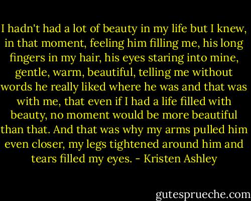 I hadn't had a lot of beauty in my life but I knew, in that moment, feeling him filling me, his long fingers in my hair, his eyes staring into mine, gentle, warm, beautiful, telling me without words he really liked where he was and that was with me, that even if I had a life filled with beauty, no moment would be more beautiful than that. And that was why my arms pulled him even closer, my legs tightened around him and tears filled my eyes. - Kristen Ashley