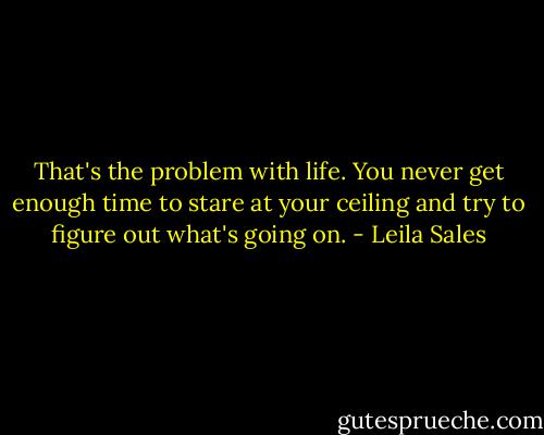That's the problem with life. You never get enough time to stare at your ceiling and try to figure out what's going on. - Leila Sales