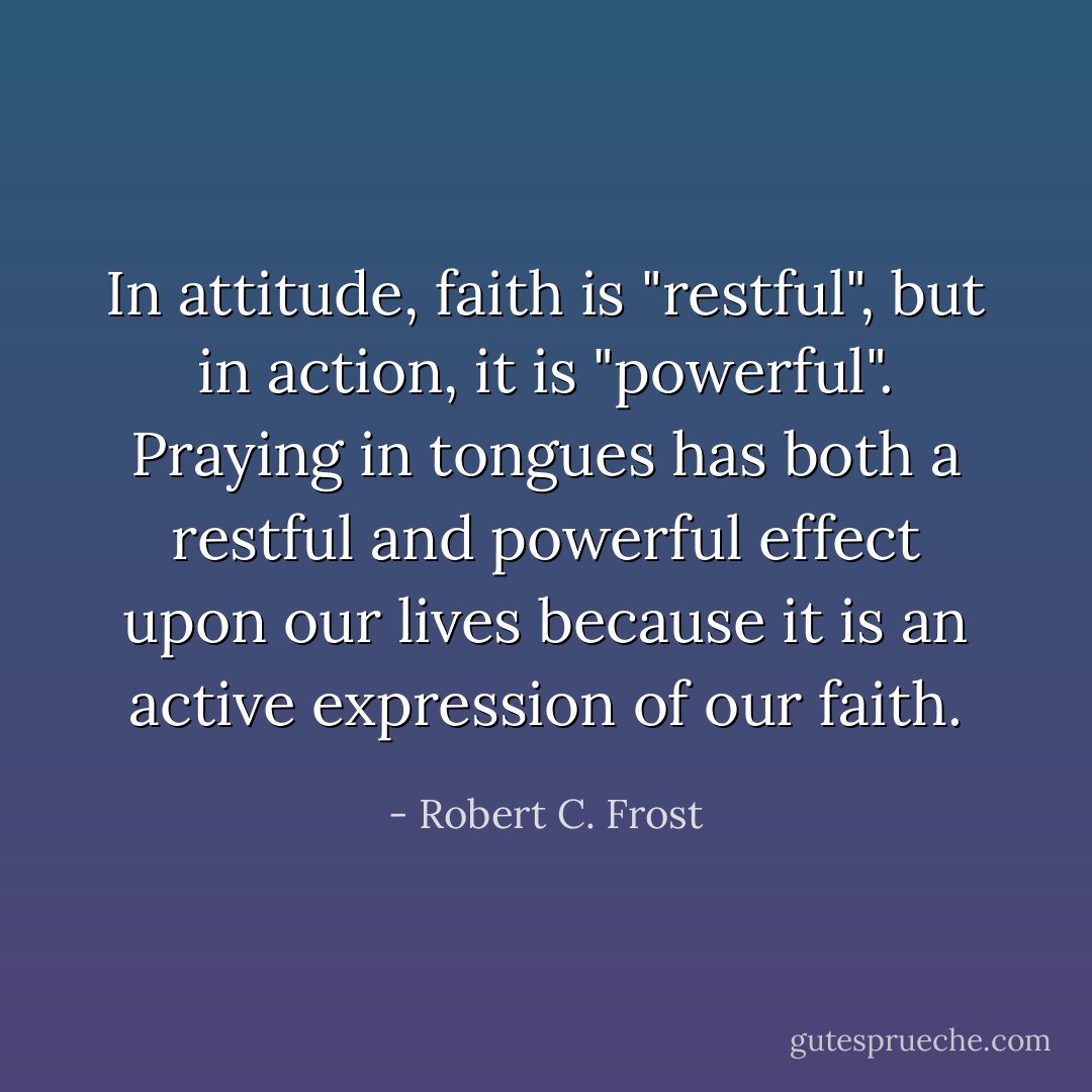 In attitude, faith is "restful", but in action, it is "powerful". Praying in tongues has both a restful and powerful effect upon our lives because it is an active expression of our faith. - Robert C. Frost