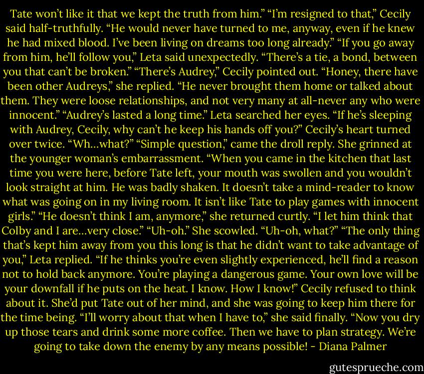 Tate won’t like it that we kept the truth from him.”<br />“I’m resigned to that,” Cecily said half-truthfully. “He would never have turned to me, anyway, even if he knew he had mixed blood. I’ve been living on dreams too long already.”<br />“If you go away from him, he’ll follow you,” Leta said unexpectedly. “There’s a tie, a bond, between you that can’t be broken.”<br />“There’s Audrey,” Cecily pointed out.<br />“Honey, there have been other Audreys,” she replied. “He never brought them home or talked about them. They were loose relationships, and not very many at all-never any who were innocent.”<br />“Audrey’s lasted a long time.”<br />Leta searched her eyes. “If he’s sleeping with Audrey, Cecily, why can’t he keep his hands off you?”<br />Cecily’s heart turned over twice. “Wh…what?”<br />“Simple question,” came the droll reply. She grinned at the younger woman’s embarrassment. “When you came in the kitchen that last time you were here, before Tate left, your mouth was swollen and you wouldn’t look straight at him. He was badly shaken. It doesn’t take a mind-reader to know what was going on in my living room. It isn’t like Tate to play games with innocent girls.”<br />“He doesn’t think I am, anymore,” she returned curtly. “I let him think that Colby and I are…very close.”<br />“Uh-oh.”<br />She scowled. “Uh-oh, what?”<br />“The only thing that’s kept him away from you this long is that he didn’t want to take advantage of you,” Leta replied. “If he thinks you’re even slightly experienced, he’ll find a reason not to hold back anymore. You’re playing a dangerous game. Your own love will be your downfall if he puts on the heat. I know. How I know!”<br />Cecily refused to think about it. She’d put Tate out of her mind, and she was going to keep him there for the time being.<br />“I’ll worry about that when I have to,” she said finally. “Now you dry up those tears and drink some more coffee. Then we have to plan strategy. We’re going to take down the enemy by any means possible! - Diana Palmer