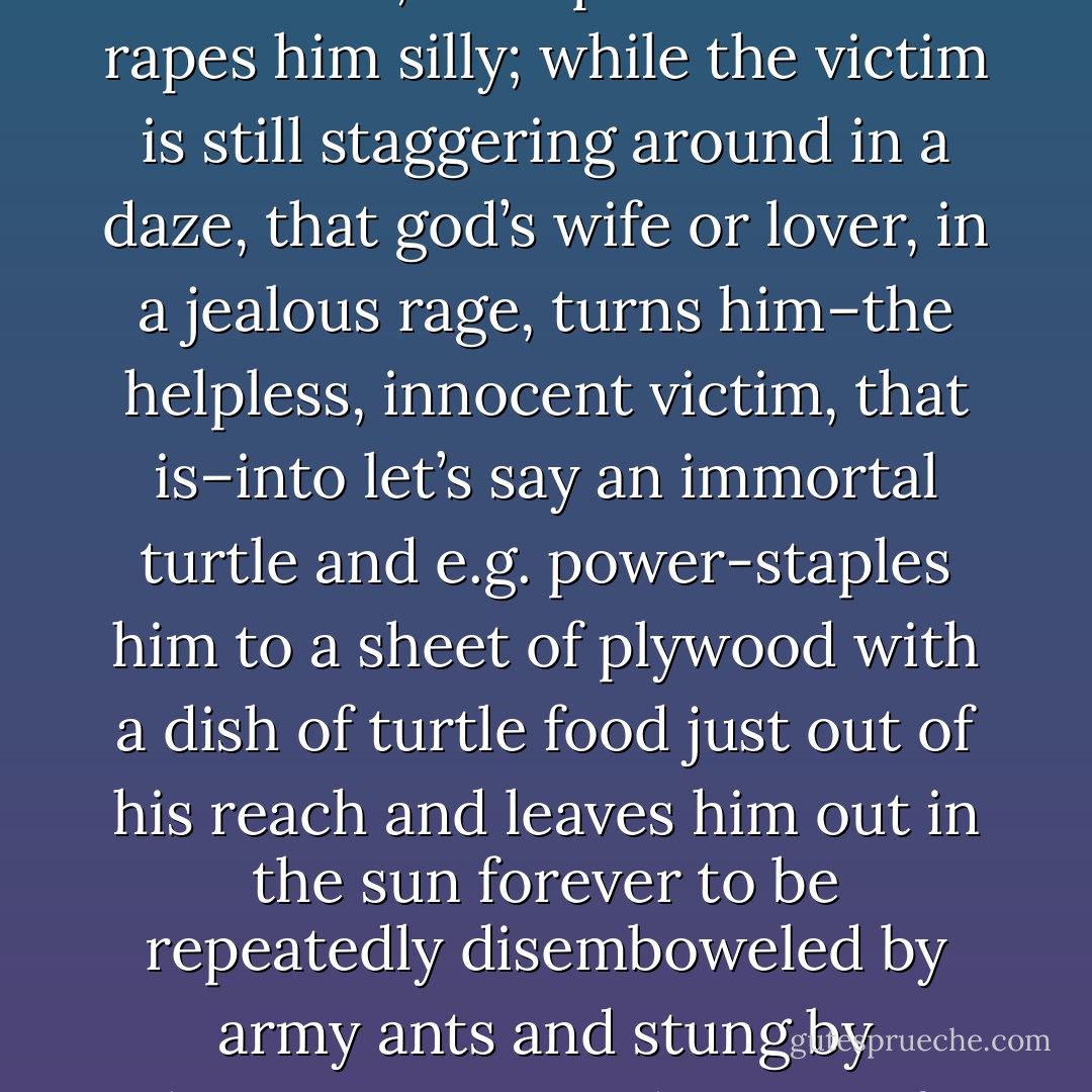 Now keep in mind that the typical Greek myth goes something like this: innocent shepherd boy is minding his own business, an overflying god spies him and gets a hard-on, swoops down and rapes him silly; while the victim is still staggering around in a daze, that god’s wife or lover, in a jealous rage, turns him–the helpless, innocent victim, that is–into let’s say an immortal turtle and e.g. power-staples him to a sheet of plywood with a dish of turtle food just out of his reach and leaves him out in the sun forever to be repeatedly disemboweled by army ants and stung by hornets or something. So if Arachne had dissed anyone else in the Pantheon, she would have been just a smoking hole in the ground before she knew what hit her. - Neal Stephenson