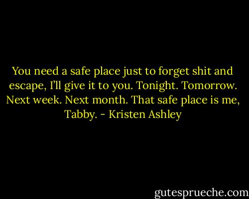 You need a safe place just to forget shit and escape, I’ll give it to you. Tonight. Tomorrow. Next week. Next month. That safe place is me, Tabby. - Kristen Ashley