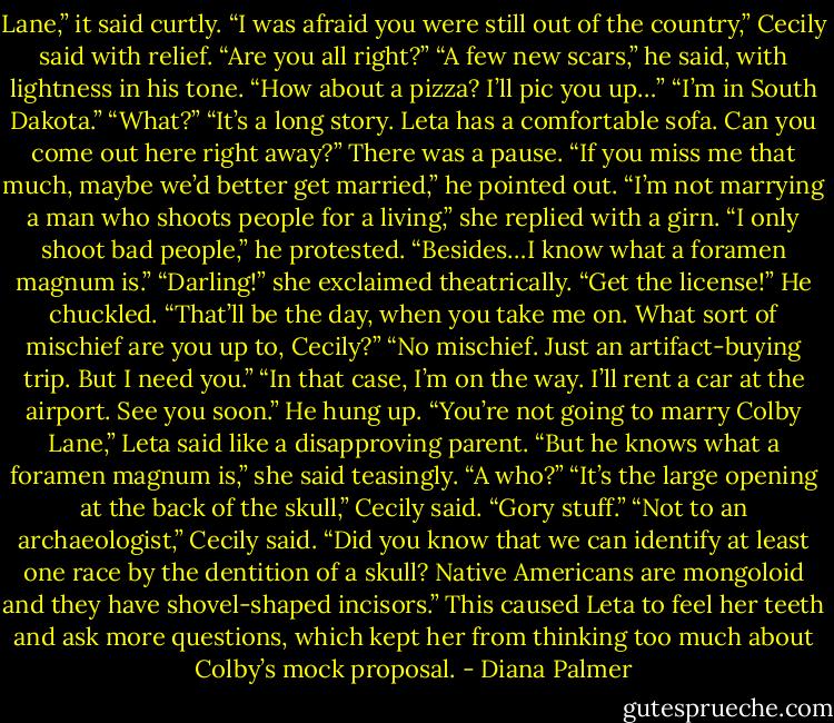 Lane,” it said curtly.<br />“I was afraid you were still out of the country,” Cecily said with relief. “Are you all right?”<br />“A few new scars,” he said, with lightness in his tone. “How about a pizza? I’ll pic you up…”<br />“I’m in South Dakota.”<br />“What?”<br />“It’s a long story. Leta has a comfortable sofa. Can you come out here right away?”<br />There was a pause. “If you miss me that much, maybe we’d better get married,” he pointed out.<br />“I’m not marrying a man who shoots people for a living,” she replied with a girn.<br />“I only shoot bad people,” he protested. “Besides…I know what a foramen magnum is.”<br />“Darling!” she exclaimed theatrically. “Get the license!”<br />He chuckled. “That’ll be the day, when you take me on. What sort of mischief are you up to, Cecily?”<br />“No mischief. Just an artifact-buying trip. But I need you.”<br />“In that case, I’m on the way. I’ll rent a car at the airport. See you soon.”<br />He hung up.<br />“You’re not going to marry Colby Lane,” Leta said like a disapproving parent.<br />“But he knows what a foramen magnum is,” she said teasingly.<br />“A who?”<br />“It’s the large opening at the back of the skull,” Cecily said.<br />“Gory stuff.”<br />“Not to an archaeologist,” Cecily said. “Did you know that we can identify at least one race by the dentition of a skull? Native Americans are mongoloid and they have shovel-shaped incisors.”<br />This caused Leta to feel her teeth and ask more questions, which kept her from thinking too much about Colby’s mock proposal. - Diana Palmer