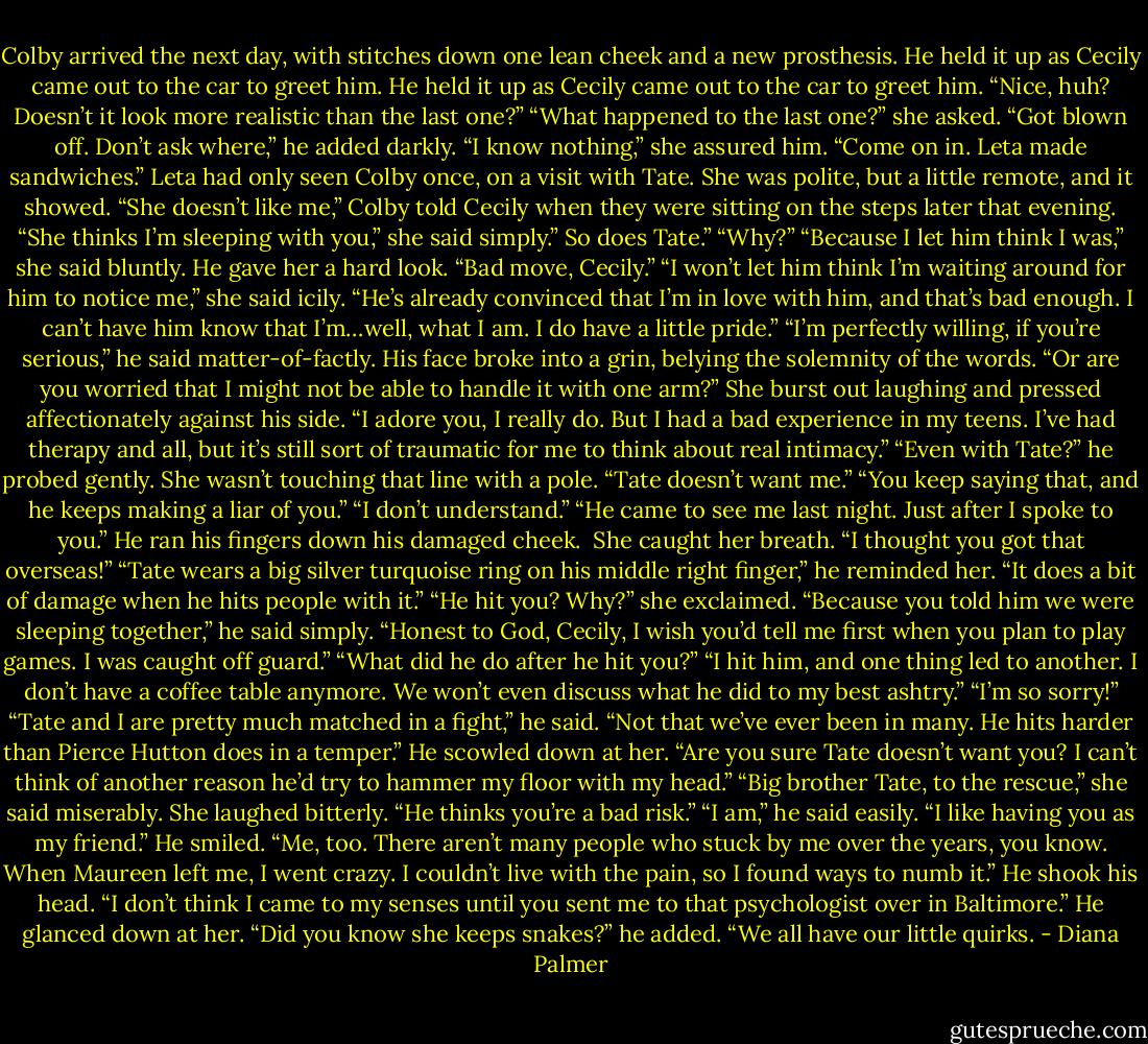 Colby arrived the next day, with stitches down one lean cheek and a new prosthesis. He held it up as Cecily came out to the car to greet him. He held it up as Cecily came out to the car to greet him. “Nice, huh? Doesn’t it look more realistic than the last one?”<br />“What happened to the last one?” she asked.<br />“Got blown off. Don’t ask where,” he added darkly.<br />“I know nothing,” she assured him. “Come on in. Leta made sandwiches.”<br />Leta had only seen Colby once, on a visit with Tate. She was polite, but a little remote, and it showed.<br />“She doesn’t like me,” Colby told Cecily when they were sitting on the steps later that evening.<br />“She thinks I’m sleeping with you,” she said simply.” So does Tate.”<br />“Why?”<br />“Because I let him think I was,” she said bluntly.<br />He gave her a hard look. “Bad move, Cecily.”<br />“I won’t let him think I’m waiting around for him to notice me,” she said icily. “He’s already convinced that I’m in love with him, and that’s bad enough. I can’t have him know that I’m…well, what I am. I do have a little pride.”<br />“I’m perfectly willing, if you’re serious,” he said matter-of-factly. His face broke into a grin, belying the solemnity of the words. “Or are you worried that I might not be able to handle it with one arm?”<br />She burst out laughing and pressed affectionately against his side. “I adore you, I really do. But I had a bad experience in my teens. I’ve had therapy and all, but it’s still sort of traumatic for me to think about real intimacy.”<br />“Even with Tate?” he probed gently.<br />She wasn’t touching that line with a pole. “Tate doesn’t want me.”<br />“You keep saying that, and he keeps making a liar of you.”<br />“I don’t understand.”<br />“He came to see me last night. Just after I spoke to you.” He ran his fingers down his damaged cheek. <br />She caught her breath. “I thought you got that overseas!”<br />“Tate wears a big silver turquoise ring on his middle right finger,” he reminded her. “It does a bit of damage when he hits people with it.”<br />“He hit you? Why?” she exclaimed.<br />“Because you told him we were sleeping together,” he said simply. “Honest to God, Cecily, I wish you’d tell me first when you plan to play games. I was caught off guard.”<br />“What did he do after he hit you?”<br />“I hit him, and one thing led to another. I don’t have a coffee table anymore. We won’t even discuss what he did to my best ashtry.”<br />“I’m so sorry!”<br />“Tate and I are pretty much matched in a fight,” he said. “Not that we’ve ever been in many. He hits harder than Pierce Hutton does in a temper.” He scowled down at her. “Are you sure Tate doesn’t want you? I can’t think of another reason he’d try to hammer my floor with my head.”<br />“Big brother Tate, to the rescue,” she said miserably. She laughed bitterly. “He thinks you’re a bad risk.”<br />“I am,” he said easily.<br />“I like having you as my friend.”<br />He smiled. “Me, too. There aren’t many people who stuck by me over the years, you know. When Maureen left me, I went crazy. I couldn’t live with the pain, so I found ways to numb it.” He shook his head. “I don’t think I came to my senses until you sent me to that psychologist over in Baltimore.” He glanced down at her. “Did you know she keeps snakes?” he added.<br />“We all have our little quirks. - Diana Palmer