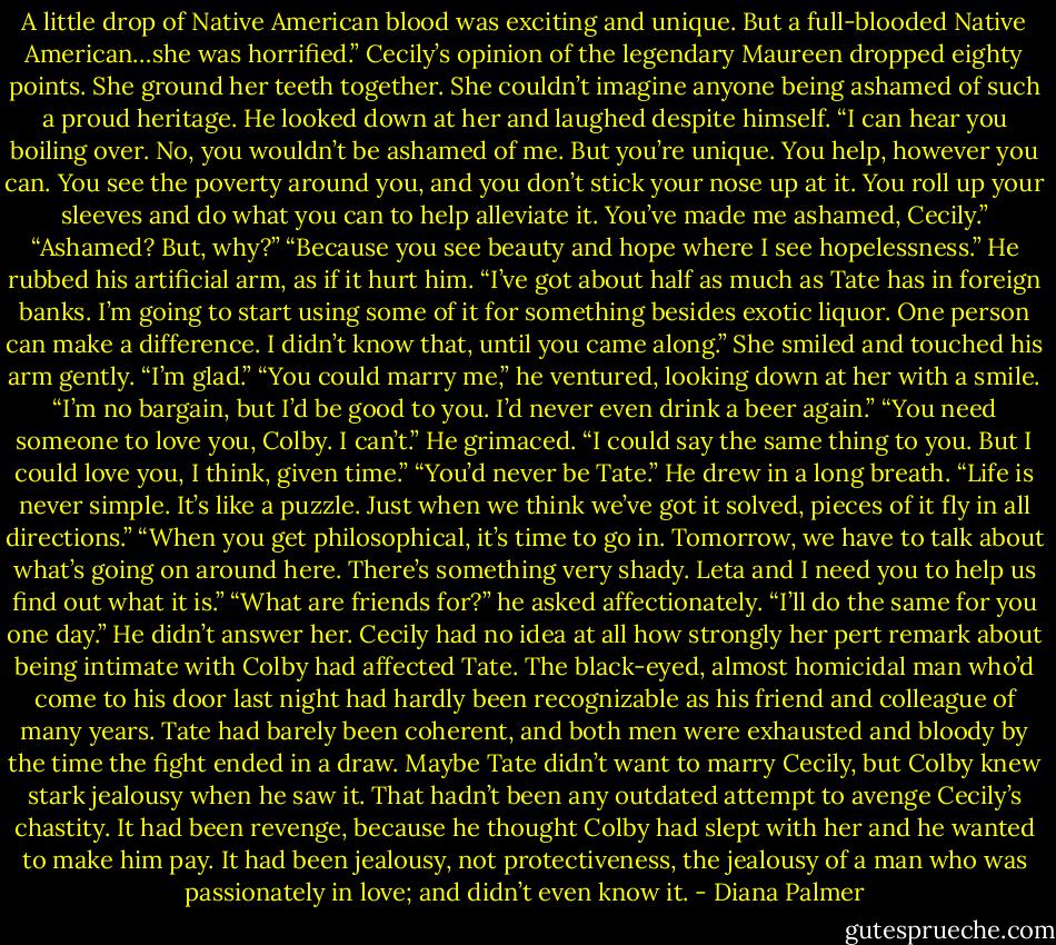 A little drop of Native American blood was exciting and unique. But a full-blooded Native American…she was horrified.”<br />Cecily’s opinion of the legendary Maureen dropped eighty points. She ground her teeth together. She couldn’t imagine anyone being ashamed of such a proud heritage.<br />He looked down at her and laughed despite himself. “I can hear you boiling over. No, you wouldn’t be ashamed of me. But you’re unique. You help, however you can. You see the poverty around you, and you don’t stick your nose up at it. You roll up your sleeves and do what you can to help alleviate it. You’ve made me ashamed, Cecily.”<br />“Ashamed? But, why?”<br />“Because you see beauty and hope where I see hopelessness.” He rubbed his artificial arm, as if it hurt him. “I’ve got about half as much as Tate has in foreign banks. I’m going to start using some of it for something besides exotic liquor. One person can make a difference. I didn’t know that, until you came along.”<br />She smiled and touched his arm gently. “I’m glad.”<br />“You could marry me,” he ventured, looking down at her with a smile. “I’m no bargain, but I’d be good to you. I’d never even drink a beer again.”<br />“You need someone to love you, Colby. I can’t.”<br />He grimaced. “I could say the same thing to you. But I could love you, I think, given time.”<br />“You’d never be Tate.”<br />He drew in a long breath. “Life is never simple. It’s like a puzzle. Just when we think we’ve got it solved, pieces of it fly in all directions.”<br />“When you get philosophical, it’s time to go in. Tomorrow, we have to talk about what’s going on around here. There’s something very shady. Leta and I need you to help us find out what it is.”<br />“What are friends for?” he asked affectionately.<br />“I’ll do the same for you one day.”<br />He didn’t answer her. Cecily had no idea at all how strongly her pert remark about being intimate with Colby had affected Tate. The black-eyed, almost homicidal man who’d come to his door last night had hardly been recognizable as his friend and colleague of many years. Tate had barely been coherent, and both men were exhausted and bloody by the time the fight ended in a draw. Maybe Tate didn’t want to marry Cecily, but Colby knew stark jealousy when he saw it. That hadn’t been any outdated attempt to avenge Cecily’s chastity. It had been revenge, because he thought Colby had slept with her and he wanted to make him pay. It had been jealousy, not protectiveness, the jealousy of a man who was passionately in love; and didn’t even know it. - Diana Palmer