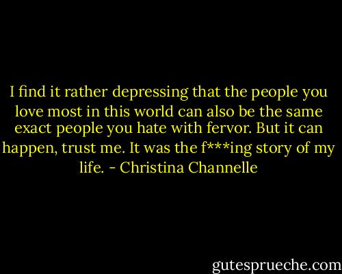 I find it rather depressing that the people you love most in this world can also be the same exact people you hate with fervor. But it can happen, trust me.<br />It was the f***ing story of my life. - Christina Channelle