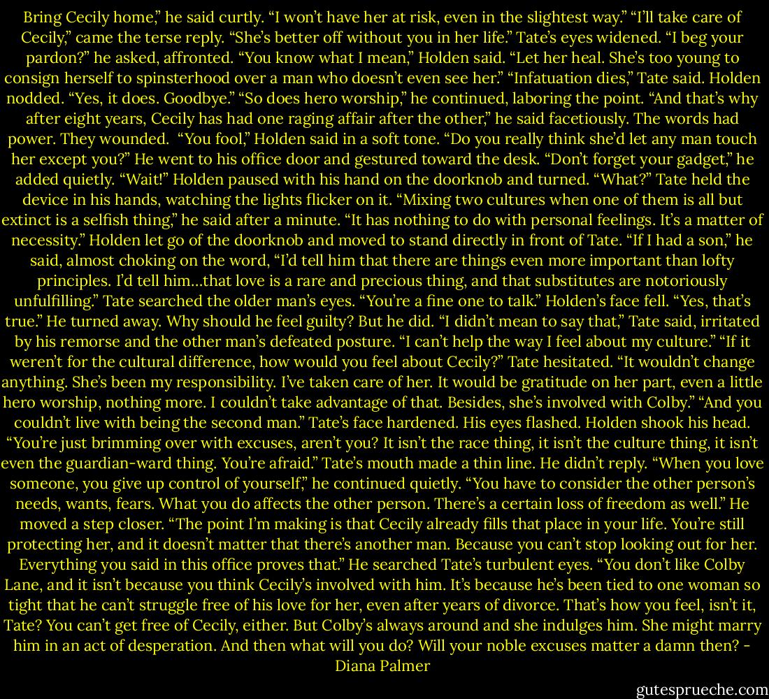 Bring Cecily home,” he said curtly. “I won’t have her at risk, even in the slightest way.”<br />“I’ll take care of Cecily,” came the terse reply. “She’s better off without you in her life.”<br />Tate’s eyes widened. “I beg your pardon?” he asked, affronted.<br />“You know what I mean,” Holden said. “Let her heal. She’s too young to consign herself to spinsterhood over a man who doesn’t even see her.”<br />“Infatuation dies,” Tate said.<br />Holden nodded. “Yes, it does. Goodbye.”<br />“So does hero worship,” he continued, laboring the point.<br />“And that’s why after eight years, Cecily has had one raging affair after the other,” he said facetiously.<br />The words had power. They wounded. <br />“You fool,” Holden said in a soft tone. “Do you really think she’d let any man touch her except you?” He went to his office door and gestured toward the desk. “Don’t forget your gadget,” he added quietly.<br />“Wait!”<br />Holden paused with his hand on the doorknob and turned. “What?”<br />Tate held the device in his hands, watching the lights flicker on it. “Mixing two cultures when one of them is all but extinct is a selfish thing,” he said after a minute. “It has nothing to do with personal feelings. It’s a matter of necessity.”<br />Holden let go of the doorknob and moved to stand directly in front of Tate. “If I had a son,” he said, almost choking on the word, “I’d tell him that there are things even more important than lofty principles. I’d tell him…that love is a rare and precious thing, and that substitutes are notoriously unfulfilling.”<br />Tate searched the older man’s eyes. “You’re a fine one to talk.”<br />Holden’s face fell. “Yes, that’s true.” He turned away.<br />Why should he feel guilty? But he did. “I didn’t mean to say that,” Tate said, irritated by his remorse and the other man’s defeated posture. “I can’t help the way I feel about my culture.”<br />“If it weren’t for the cultural difference, how would you feel about Cecily?”<br />Tate hesitated. “It wouldn’t change anything. She’s been my responsibility. I’ve taken care of her. It would be gratitude on her part, even a little hero worship, nothing more. I couldn’t take advantage of that. Besides, she’s involved with Colby.”<br />“And you couldn’t live with being the second man.”<br />Tate’s face hardened. His eyes flashed.<br />Holden shook his head. “You’re just brimming over with excuses, aren’t you? It isn’t the race thing, it isn’t the culture thing, it isn’t even the guardian-ward thing. You’re afraid.”<br />Tate’s mouth made a thin line. He didn’t reply.<br />“When you love someone, you give up control of yourself,” he continued quietly. “You have to consider the other person’s needs, wants, fears. What you do affects the other person. There’s a certain loss of freedom as well.” He moved a step closer. “The point I’m making is that Cecily already fills that place in your life. You’re still protecting her, and it doesn’t matter that there’s another man. Because you can’t stop looking out for her. Everything you said in this office proves that.” He searched Tate’s turbulent eyes. “You don’t like Colby Lane, and it isn’t because you think Cecily’s involved with him. It’s because he’s been tied to one woman so tight that he can’t struggle free of his love for her, even after years of divorce. That’s how you feel, isn’t it, Tate? You can’t get free of Cecily, either. But Colby’s always around and she indulges him. She might marry him in an act of desperation. And then what will you do? Will your noble excuses matter a damn then? - Diana Palmer