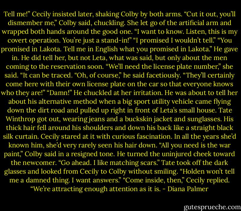 Tell me!” Cecily insisted later, shaking Colby by both arms.<br />“Cut it out, you’ll dismember me,” Colby said, chuckling.<br />She let go of the artificial arm and wrapped both hands around the good one. “I want to know. Listen, this is my covert operation. You’re just a stand-in!”<br />“I promised I wouldn’t tell.”<br />“You promised in Lakota. Tell me in English what you promised in Lakota.”<br />He gave in. He did tell her, but not Leta, what was said, but only about the men coming to the reservation soon.<br />“We’ll need the license plate number,” she said. “It can be traced.<br />“Oh, of course,” he said facetiously. “They’ll certainly come here with their own license plate on the car so that everyone knows who they are!”<br />“Damn!”<br />He chuckled at her irritation. He was about to tell her about his alternative method when a big sport utility vehicle came flying down the dirt road and pulled up right in front of Leta’s small house.<br />Tate Winthrop got out, wearing jeans and a buckskin jacket and sunglasses. His thick hair fell around his shoulders and down his back like a straight black silk curtain. Cecily stared at it with curious fascination. In all the years she’d known him, she’d very rarely seen his hair down.<br />“All you need is the war paint,” Colby said in a resigned tone. He turned the uninjured cheek toward the newcomer. “Go ahead. I like matching scars.”<br />Tate took off the dark glasses and looked from Cecily to Colby without smiling. “Holden won’t tell me a damned thing. I want answers.”<br />“Come inside, then,” Cecily replied. “We’re attracting enough attention as it is. - Diana Palmer