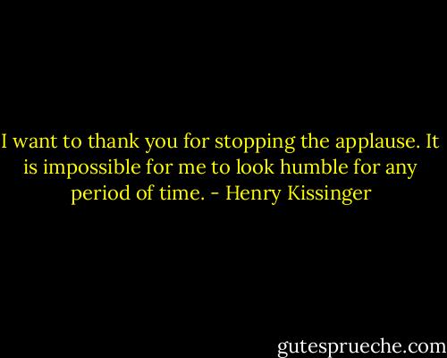 I want to thank you for stopping the applause. It is impossible for me to look humble for any period of time. - Henry Kissinger