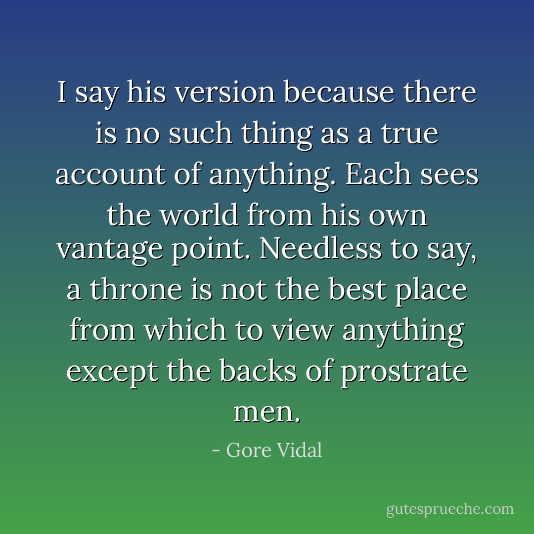 I say his version because there is no such thing as a true account of anything. Each sees the world from his own vantage point. Needless to say, a throne is not the best place from which to view anything except the backs of prostrate men. - Gore Vidal