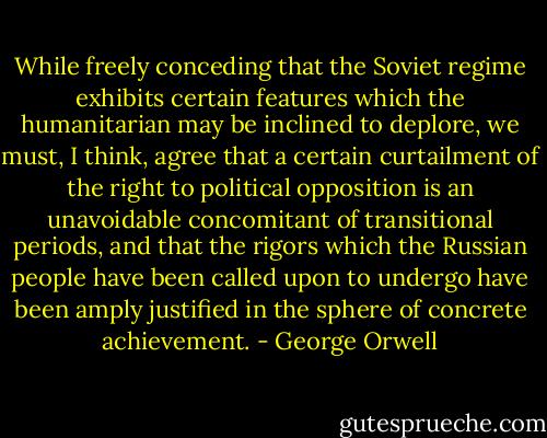 While freely conceding that the Soviet regime exhibits certain features which the humanitarian may be inclined to deplore, we must, I think, agree that a certain curtailment of the right to political opposition is an unavoidable concomitant of transitional periods, and that the rigors which the Russian people have been called upon to undergo have been amply justified in the sphere of concrete achievement. - George Orwell
