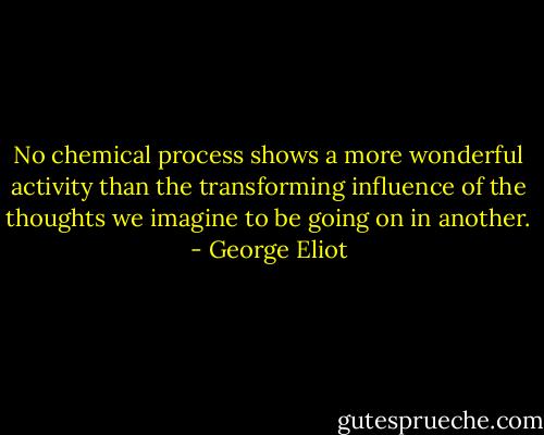 No chemical process shows a more wonderful activity than the transforming influence of the thoughts we imagine to be going on in another. - George Eliot