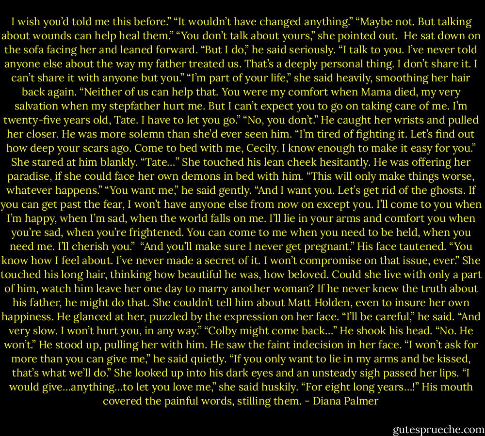 I wish you’d told me this before.”<br />“It wouldn’t have changed anything.”<br />“Maybe not. But talking about wounds can help heal them.”<br />“You don’t talk about yours,” she pointed out. <br />He sat down on the sofa facing her and leaned forward. “But I do,” he said seriously. “I talk to you. I’ve never told anyone else about the way my father treated us. That’s a deeply personal thing. I don’t share it. I can’t share it with anyone but you.”<br />“I’m part of your life,” she said heavily, smoothing her hair back again. “Neither of us can help that. You were my comfort when Mama died, my very salvation when my stepfather hurt me. But I can’t expect you to go on taking care of me. I’m twenty-five years old, Tate. I have to let you go.”<br />“No, you don’t.” He caught her wrists and pulled her closer. He was more solemn than she’d ever seen him. “I’m tired of fighting it. Let’s find out how deep your scars ago. Come to bed with me, Cecily. I know enough to make it easy for you.”<br />She stared at him blankly. “Tate…” She touched his lean cheek hesitantly. He was offering her paradise, if she could face her own demons in bed with him. “This will only make things worse, whatever happens.”<br />“You want me,” he said gently. “And I want you. Let’s get rid of the ghosts. If you can get past the fear, I won’t have anyone else from now on except you. I’ll come to you when I’m happy, when I’m sad, when the world falls on me. I’ll lie in your arms and comfort you when you’re sad, when you’re frightened. You can come to me when you need to be held, when you need me. I’ll cherish you.” <br />“And you’ll make sure I never get pregnant.”<br />His face tautened. “You know how I feel about. I’ve never made a secret of it. I won’t compromise on that issue, ever.”<br />She touched his long hair, thinking how beautiful he was, how beloved. Could she live with only a part of him, watch him leave her one day to marry another woman? If he never knew the truth about his father, he might do that. She couldn’t tell him about Matt Holden, even to insure her own happiness.<br />He glanced at her, puzzled by the expression on her face. “I’ll be careful,” he said. “And very slow. I won’t hurt you, in any way.”<br />“Colby might come back…”<br />He shook his head. “No. He won’t.” He stood up, pulling her with him. He saw the faint indecision in her face. “I won’t ask for more than you can give me,” he said quietly. “If you only want to lie in my arms and be kissed, that’s what we’ll do.”<br />She looked up into his dark eyes and an unsteady sigh passed her lips. “I would give…anything…to let you love me,” she said huskily. “For eight long years…!”<br />His mouth covered the painful words, stilling them. - Diana Palmer