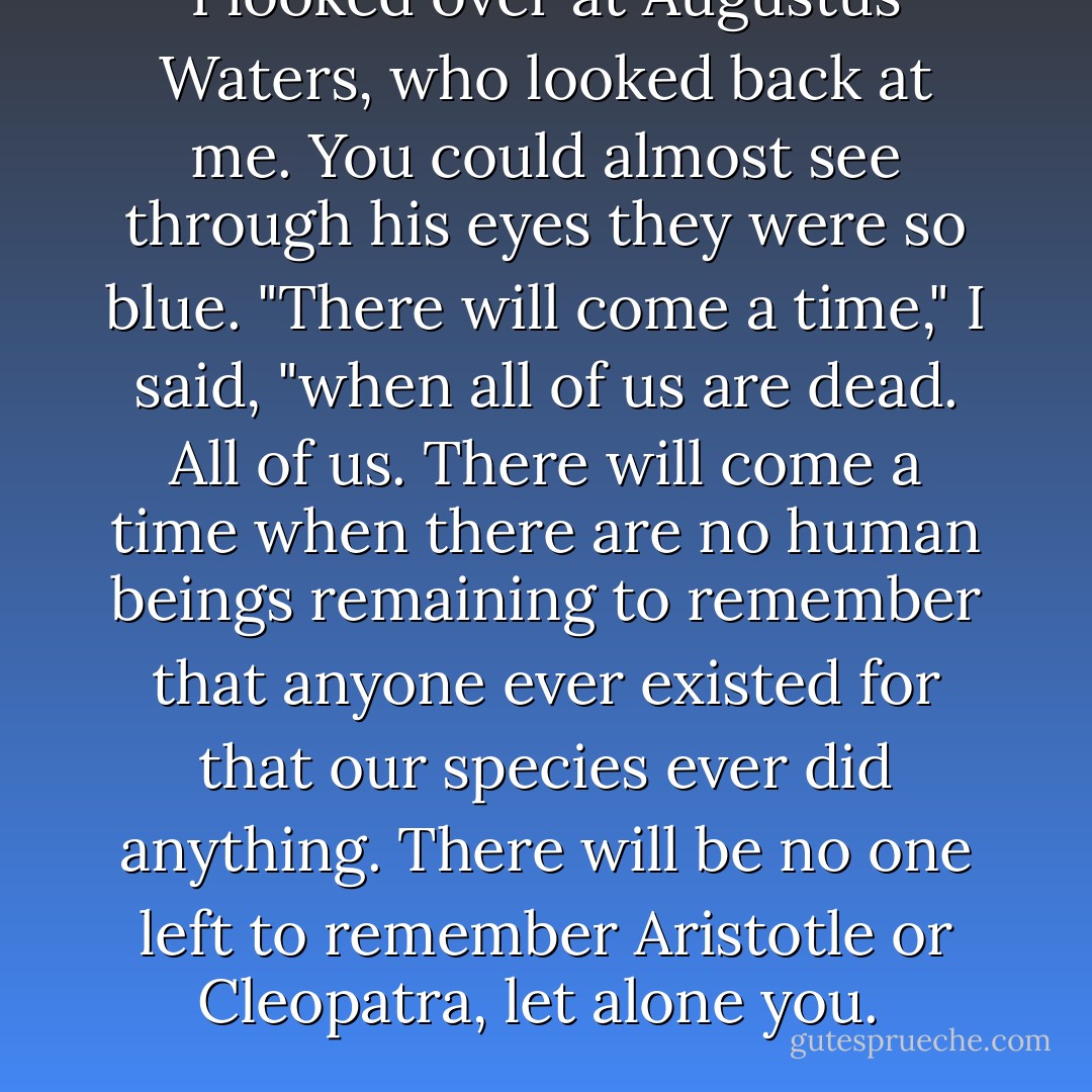 I looked over at Augustus Waters, who looked back at me. You could almost see through his eyes they were so blue. "There will come a time," I said, "when all of us are dead. All of us. There will come a time when there are no human beings remaining to remember that anyone ever existed for that our species ever did anything. There will be no one left to remember Aristotle or Cleopatra, let alone you.  - John Green