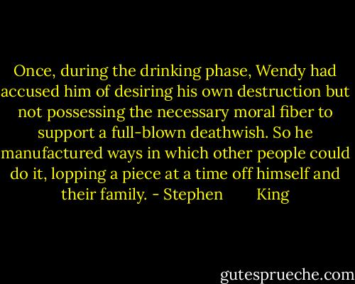 Once, during the drinking phase, Wendy had accused him of desiring his own destruction but not possessing the necessary moral fiber to support a full-blown deathwish. So he manufactured ways in which other people could do it, lopping a piece at a time off himself and their family. - Stephen        King