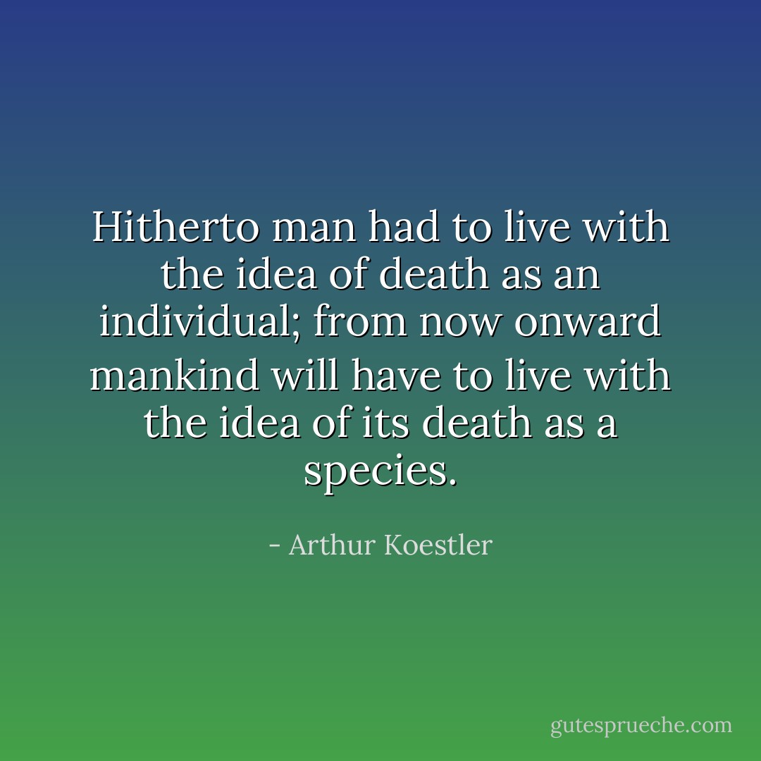 Hitherto man had to live with the idea of death as an individual; from now onward mankind will have to live with the idea of its death as a species. - Arthur Koestler