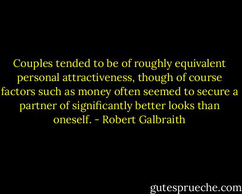 Couples tended to be of roughly equivalent personal attractiveness, though of course factors such as money often seemed to secure a partner of significantly better looks than oneself. - Robert Galbraith