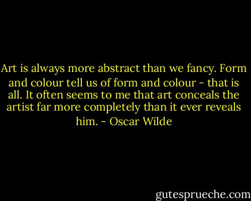 Art is always more abstract than we fancy. Form and colour tell us of form and colour - that is all. It often seems to me that art conceals the artist far more completely than it ever reveals him. - Oscar Wilde