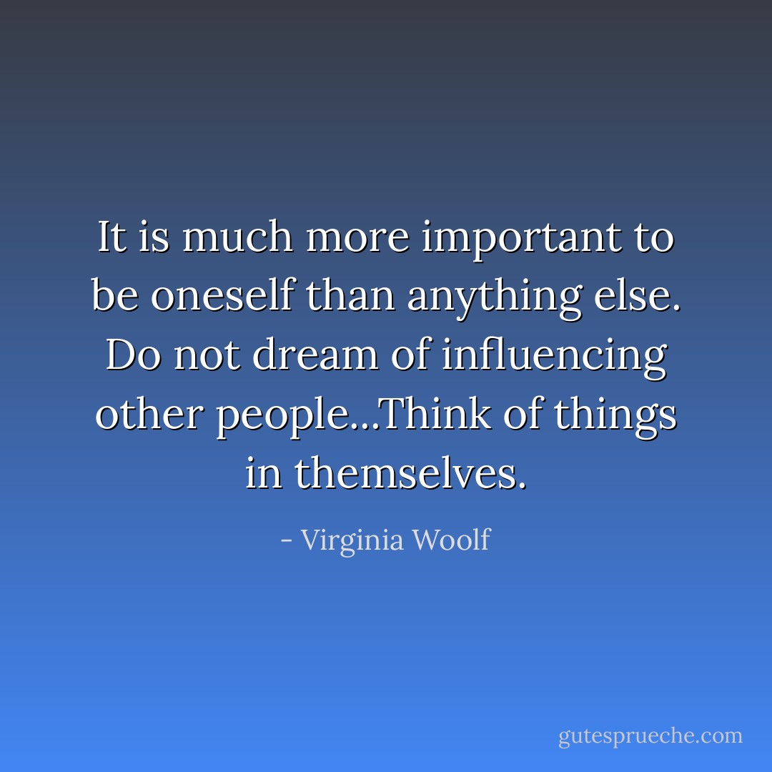 It is much more important to be oneself than anything else. Do not dream of influencing other people...Think of things in themselves. - Virginia Woolf