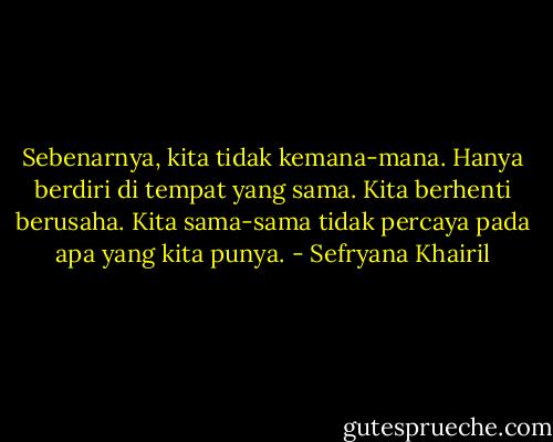 Sebenarnya, kita tidak kemana-mana. Hanya berdiri di tempat yang sama. Kita berhenti berusaha. Kita sama-sama tidak percaya pada apa yang kita punya. - Sefryana Khairil