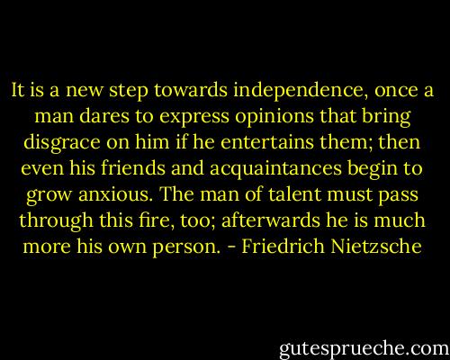It is a new step towards independence, once a man dares to express opinions that bring disgrace on him if he entertains them; then even his friends and acquaintances begin to grow anxious. The man of talent must pass through this fire, too; afterwards he is much more his own person. - Friedrich Nietzsche