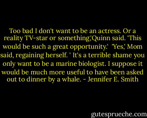 Too bad I don't want to be an actress. Or a reality TV-star or something,'Quinn said. 'This would be such a great opportunity.'<br /><br />'Yes,' Mom said, regaining herself. ' It's a terrible shame you only want to be a marine biologist. I suppose it would be much more useful to have been asked out to dinner by a whale. - Jennifer E. Smith