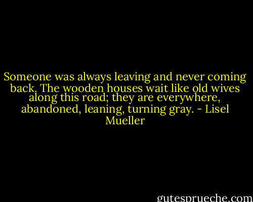 Someone was always leaving<br />and never coming back.<br />The wooden houses wait like old wives<br />along this road; they are everywhere,<br />abandoned, leaning, turning gray. - Lisel Mueller