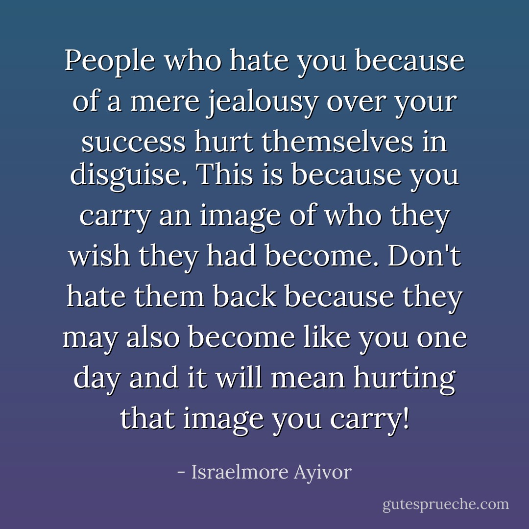 People who hate you because of a mere jealousy over your success hurt themselves in disguise. This is because you carry an image of who they wish they had become. Don't hate them back because they may also become like you one day and it will mean hurting that image you carry! - Israelmore Ayivor
