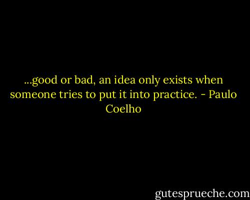 ...good or bad, an idea only exists when someone tries to put it into practice. - Paulo Coelho