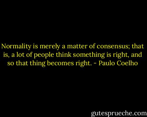 Normality is merely a matter of consensus; that is, a lot of people think something is right, and so that thing becomes right. - Paulo Coelho