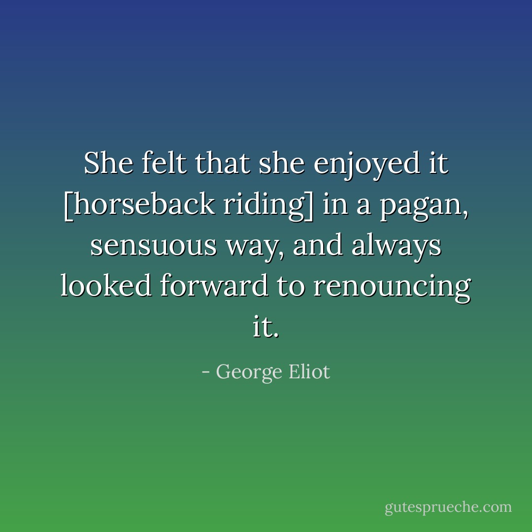 She felt that she enjoyed it [horseback riding] in a pagan, sensuous way, and always looked forward to renouncing it. - George Eliot