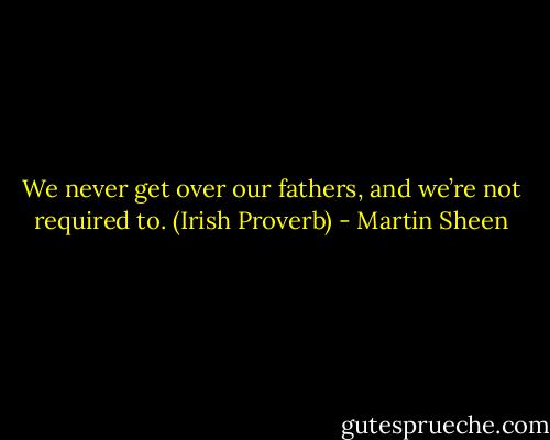 We never get over our fathers, and we’re not required to. (Irish Proverb) - Martin Sheen
