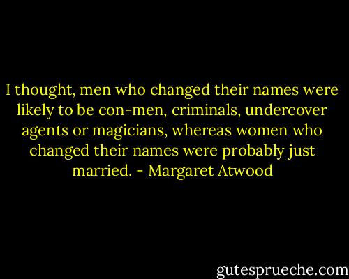 I thought, men who changed their names were likely to be con-men, criminals, undercover agents or magicians, whereas women who changed their names were probably just married. - Margaret Atwood