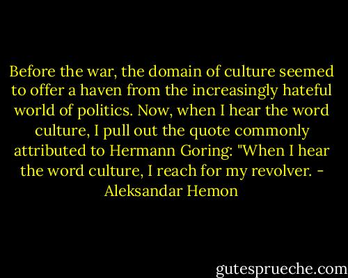 Before the war, the domain of culture seemed to offer a haven from the increasingly hateful world of politics. Now, when I hear the word culture, I pull out the quote commonly attributed to Hermann Goring: "When I hear the word culture, I reach for my revolver. - Aleksandar Hemon