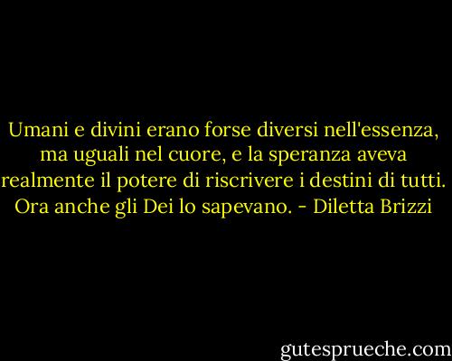Umani e divini erano forse diversi nell'essenza, ma uguali nel cuore, e la speranza aveva realmente il potere di riscrivere i destini di tutti. Ora anche gli Dei lo sapevano. - Diletta Brizzi