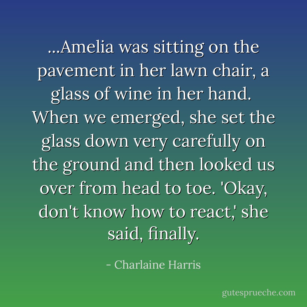 ...Amelia was sitting on the pavement in her lawn chair, a glass of wine in her hand.<br /> When we emerged, she set the glass down very carefully on the ground and then looked us over from head to toe.<br />'Okay, don't know how to react,' she said, finally. - Charlaine Harris