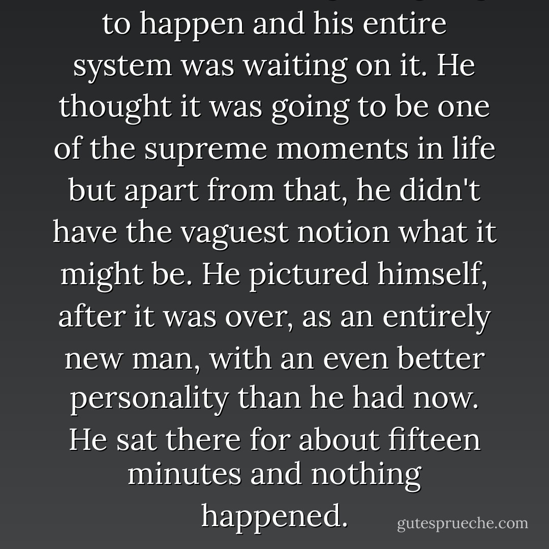 He knew something was going to happen and his entire system was waiting on it. He thought it was going to be one of the supreme moments in life but apart from that, he didn't have the vaguest notion what it might be. He pictured himself, after it was over, as an entirely new man, with an even better personality than he had now. He sat there for about fifteen minutes and nothing happened. - Flannery O'Connor