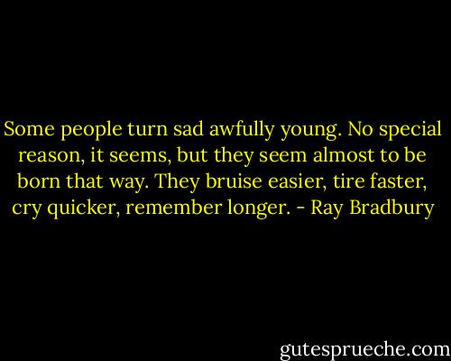 Some people turn sad awfully young. No special reason, it seems, but they seem almost to be born that way. They bruise easier, tire faster, cry quicker, remember longer. - Ray Bradbury